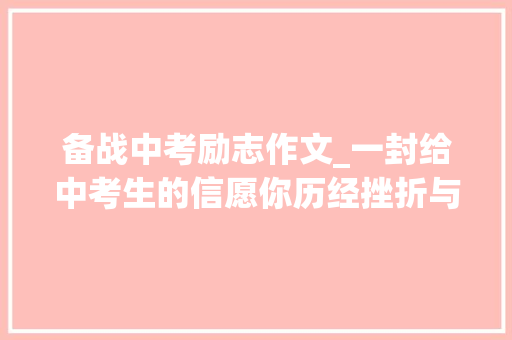 备战中考励志作文_一封给中考生的信愿你历经挫折与磨砺仍有不言弃的少年意气附语数外备考攻略