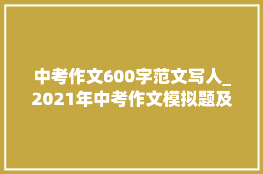 中考作文600字范文写人_2021年中考作文模拟题及范文我身边_____的人