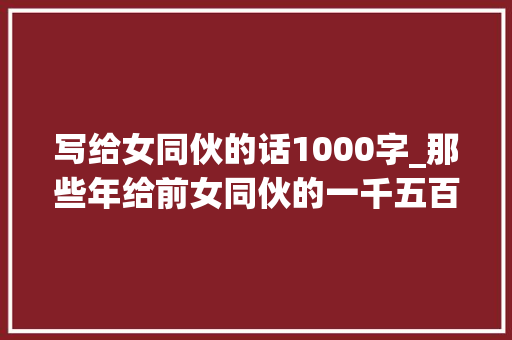 写给女同伙的话1000字_那些年给前女同伙的一千五百字