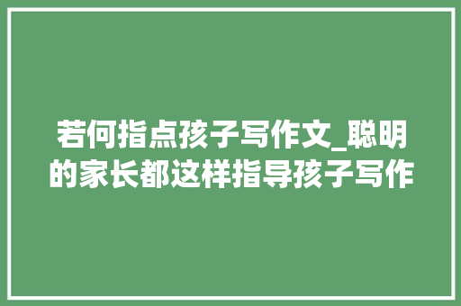 若何指点孩子写作文_聪明的家长都这样指导孩子写作文原来最有用的方法最简单