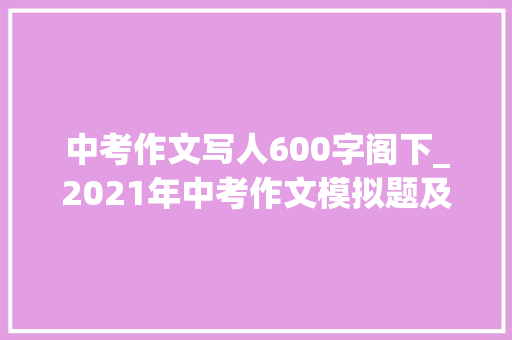 中考作文写人600字阁下_2021年中考作文模拟题及范文我身边_____的人