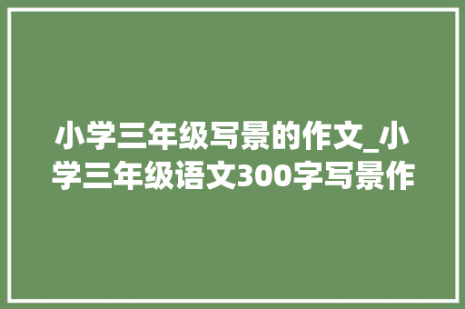 小学三年级写景的作文_小学三年级语文300字写景作文五篇素材积累请家长收藏