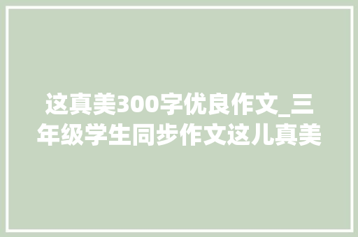 这真美300字优良作文_三年级学生同步作文这儿真美篇篇被修改成范文