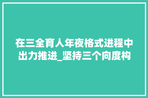 在三全育人年夜格式进程中出力推进_坚持三个向度构建十大年夜体系推动形成三全育人新格局