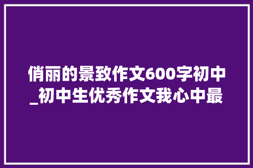 俏丽的景致作文600字初中_初中生优秀作文我心中最美的风景 工作总结范文