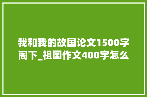 我和我的故国论文1500字阁下_祖国作文400字怎么写好祖国在我心中