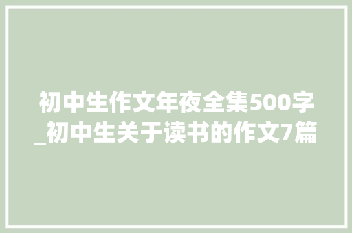 初中生作文年夜全集500字_初中生关于读书的作文7篇