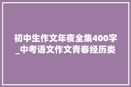 初中生作文年夜全集400字_中考语文作文青春经历类范文20篇