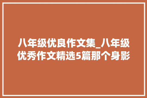 八年级优良作文集_八年级优秀作文精选5篇那个身影令我冲动那一刻的绽放