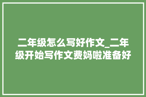 二年级怎么写好作文_二年级开始写作文费妈啦准备好了吗托管教不了的小范文快来学