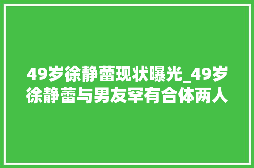 49岁徐静蕾现状曝光_49岁徐静蕾与男友罕有合体两人穿情侣卫衣可惜不像情侣像母子