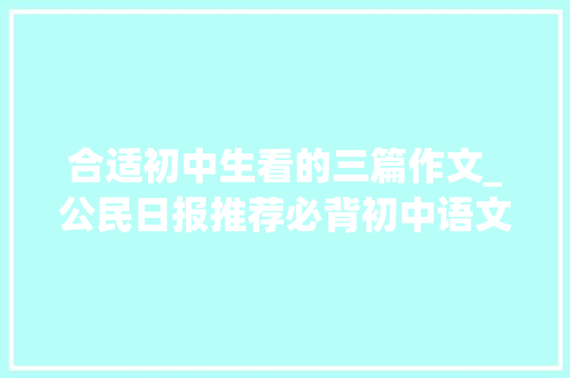 合适初中生看的三篇作文_公民日报推荐必背初中语文满分作文12篇背完考试就稳了