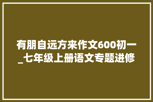 有朋自远方来作文600初一_七年级上册语文专题进修活动有朋自远方来