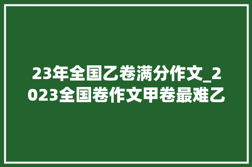 23年全国乙卷满分作文_2023全国卷作文甲卷最难乙卷最好写一卷二卷也不难