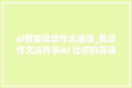 ai智能批改作文道理_批改作文这件事AI 比你的英语师长教师强在哪里