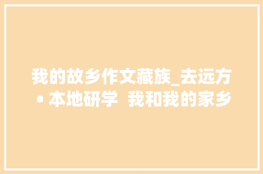 我的故乡作文藏族_去远方 • 本地研学  我和我的家乡