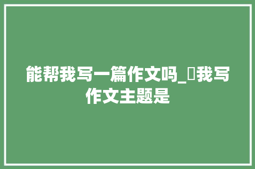 能帮我写一篇作文吗_幫我写作文主题是 报告范文