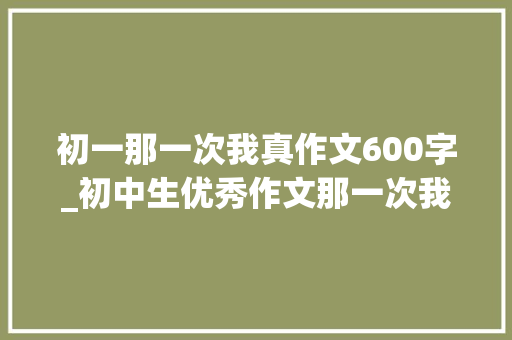 初一那一次我真作文600字_初中生优秀作文那一次我真的冲动了