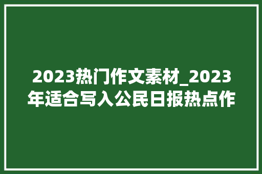 2023热门作文素材_2023年适合写入公民日报热点作文素材