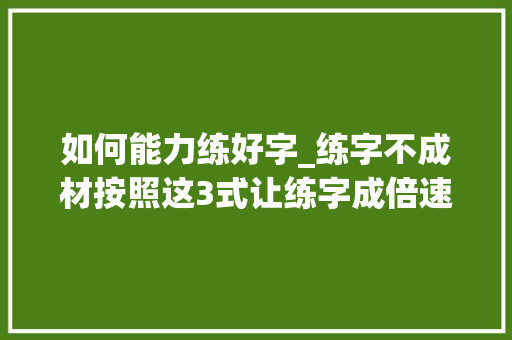 如何能力练好字_练字不成材按照这3式让练字成倍速度进步