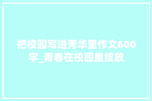 把校园写进芳华里作文600字_青春在校园里绽放