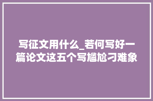 写征文用什么_若何写好一篇论文这五个写尴尬刁难象你一定要知道