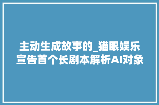 主动生成故事的_猫眼娱乐宣告首个长剧本解析AI对象神笔马良一键生成可听可看的片子动态故事板