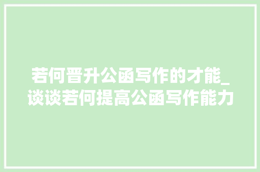 若何晋升公函写作的才能_谈谈若何提高公函写作能力