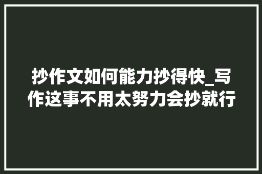 抄作文如何能力抄得快_写作这事不用太努力会抄就行了