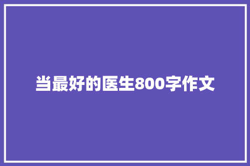 当最好的医生800字作文 工作总结范文