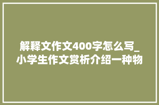 解释文作文400字怎么写_小学生作文赏析介绍一种物品450字说明文精选范文4篇