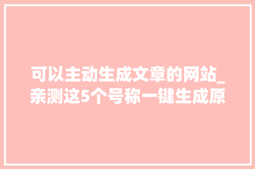 可以主动生成文章的网站_亲测这5个号称一键生成原创文章的网站真的能原创吗