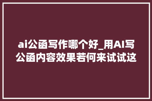 ai公函写作哪个好_用AI写公函内容效果若何来试试这4款AI写作软件