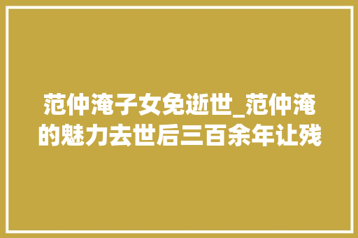 范仲淹子女免逝世_范仲淹的魅力去世后三百余年让残暴的朱元璋为其后人下免去世金牌