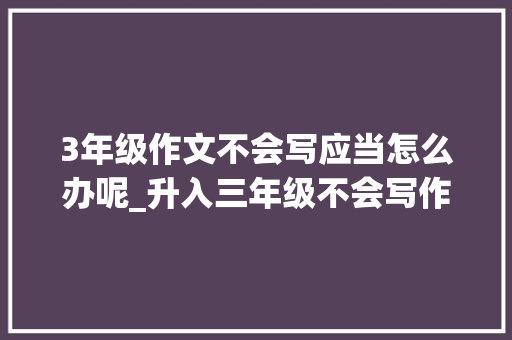 3年级作文不会写应当怎么办呢_升入三年级不会写作文家长主动指导写感化对方法才有效果