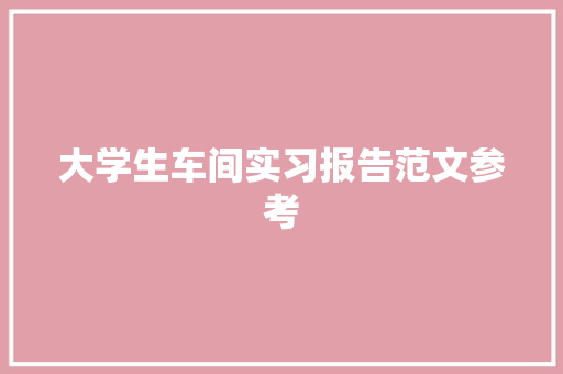 大学生车间实习报告范文参考 论文范文