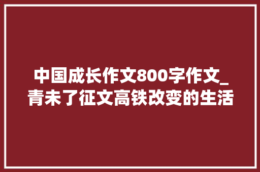 中国成长作文800字作文_青未了征文高铁改变的生活时代生活