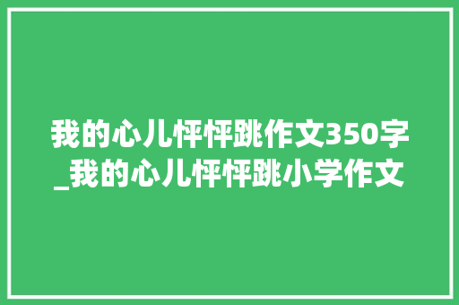 我的心儿怦怦跳作文350字_我的心儿怦怦跳小学作文350字精选43篇