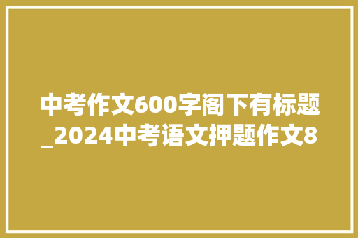 中考作文600字阁下有标题_2024中考语文押题作文8篇附具体解析