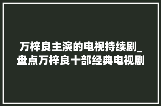 万梓良主演的电视持续剧_盘点万梓良十部经典电视剧丽的3部无线6部还一部新加坡的