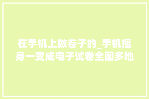 在手机上做卷子的_手机摇身一变成电子试卷全国多地开启考试云时代 综述范文