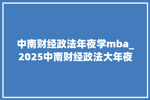 中南财经政法年夜学mba_2025中南财经政法大年夜学MBA/EMBA校园开放日启动