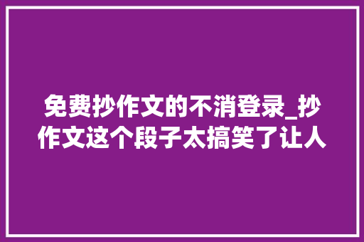 免费抄作文的不消登录_抄作文这个段子太搞笑了让人哭笑不得回味无穷你细品。