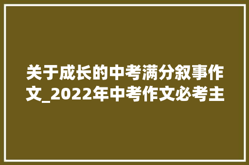 关于成长的中考满分叙事作文_2022年中考作文必考主题成长情感类满分作文写作指导范文