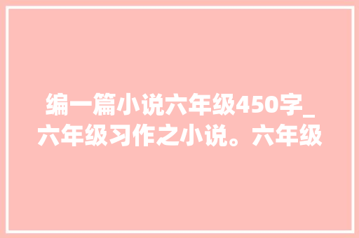 编一篇小说六年级450字_六年级习作之小说。六年级的孩子能写出来小说吗