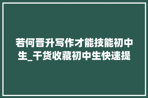 若何晋升写作才能技能初中生_干货收藏初中生快速提升应试写作能力绕不过这3种演习办法