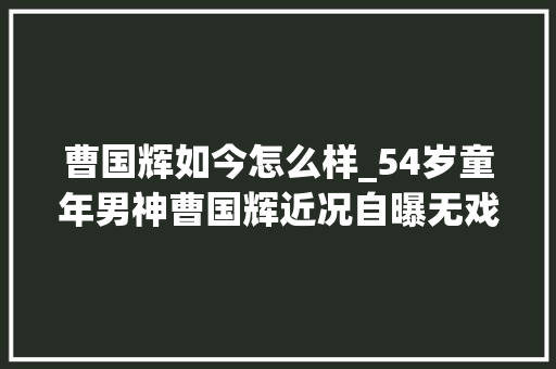 曹国辉如今怎么样_54岁童年男神曹国辉近况自曝无戏可拍没收入被迫转型做直播