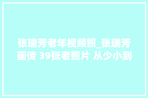 张瑞芳老年视频照_张瑞芳画传 39张老照片 从少小到94岁 不合阶段风姿 见证美丽人生