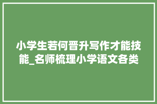 小学生若何晋升写作才能技能_名师梳理小学语文各类型作文写作技巧范文提升写作能力