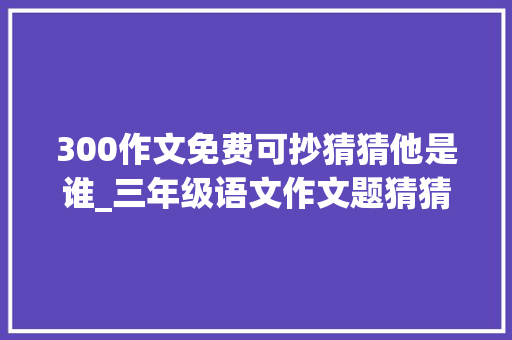 300作文免费可抄猜猜他是谁_三年级语文作文题猜猜他是谁优秀范文